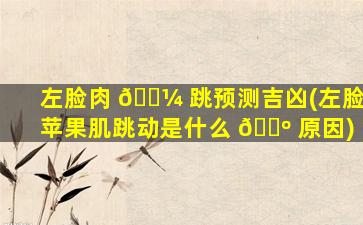 左脸肉 🌼 跳预测吉凶(左脸苹果肌跳动是什么 🐺 原因)